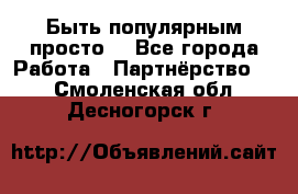 Быть популярным просто! - Все города Работа » Партнёрство   . Смоленская обл.,Десногорск г.